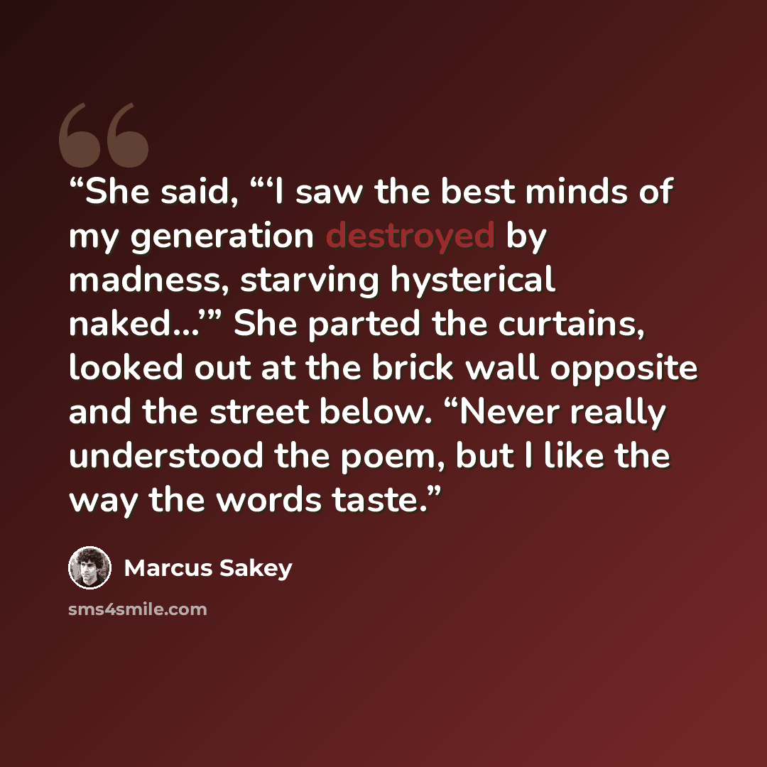 “She said, “‘I saw the best minds of my generation destroyed by madness, starving hysterical naked…’” She parted the curtains, looked out at the brick wall opposite and the street below. “Never really understood the poem, but I like the way the words taste.” quote by Marcus Sakey