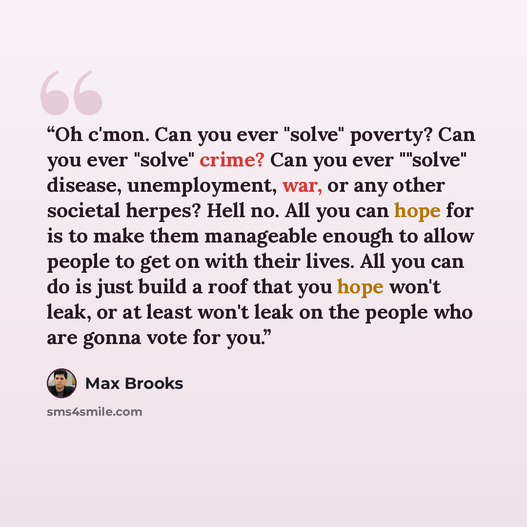 “Oh c'mon. Can you ever "solve" poverty? Can you ever "solve" crime? Can you ever ""solve" disease, unemployment, war, or any other societal herpes? Hell no. All you can hope for is to make them manageable enough to allow people to get on with their lives. All you can do is just build a roof that…” quote by Max Brooks
