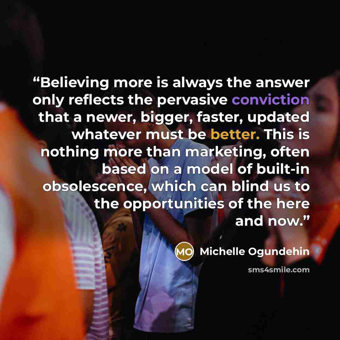 “Believing more is always the answer only reflects the pervasive conviction that a newer, bigger, faster, updated whatever must be better. This is nothing more than marketing, often based on a model of built-in obsolescence, which can blind us to the opportunities of the here and now.” quote by Michelle Ogundehin