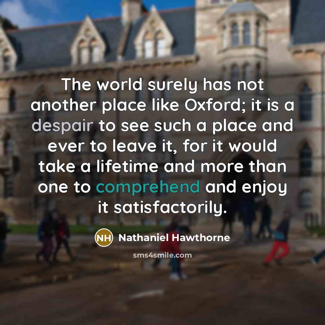 “The world surely has not another place like Oxford; it is a despair to see such a place and ever to leave it, for it would take a lifetime and more than one to comprehend and enjoy it satisfactorily.” quote by Nathaniel Hawthorne