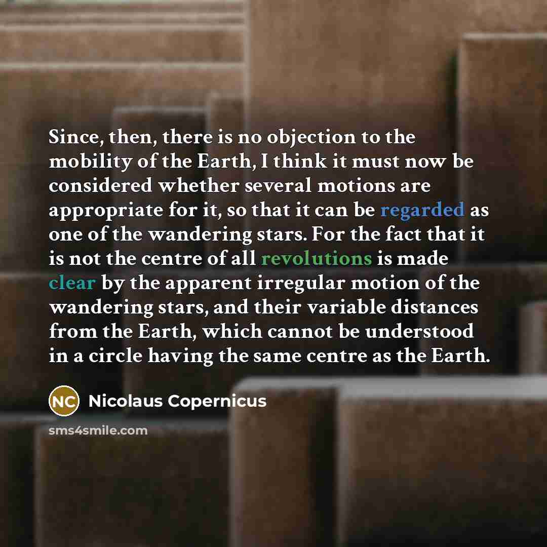 “Since, then, there is no objection to the mobility of the Earth, I think it must now be considered whether several motions are appropriate for it, so that it can be regarded as one of the wandering stars. For the fact that it is not the centre of all revolutions is made clear by the apparent…” quote by Nicolaus Copernicus