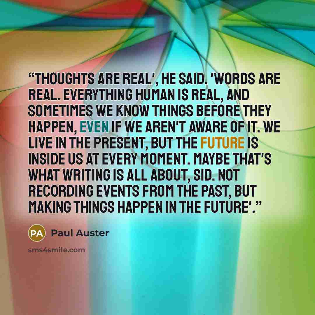 “Thoughts are real', he said. 'Words are real. Everything human is real, and sometimes we know things before they happen, even if we aren't aware of it. We live in the present, but the future is inside us at every moment. Maybe that's what writing is all about, Sid. Not recording events from the…” quote by Paul Auster