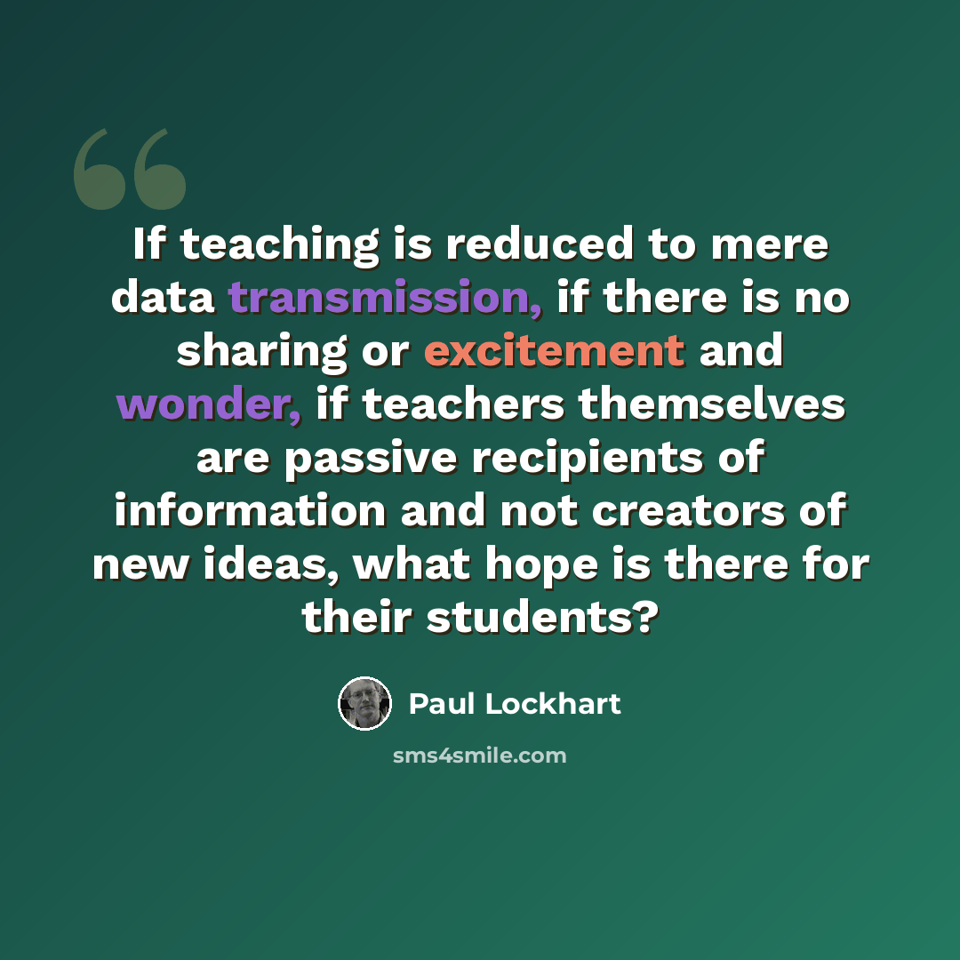 “If teaching is reduced to mere data transmission, if there is no sharing or excitement and wonder, if teachers themselves are passive recipients of information and not creators of new ideas, what hope is there for their students?” quote by Paul Lockhart