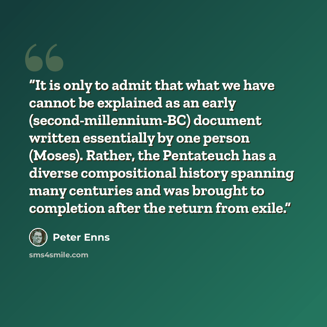 “It is only to admit that what we have cannot be explained as an early (second-millennium-BC) document written essentially by one person (Moses). Rather, the Pentateuch has a diverse compositional history spanning many centuries and was brought to completion after the return from exile.” quote by Peter Enns