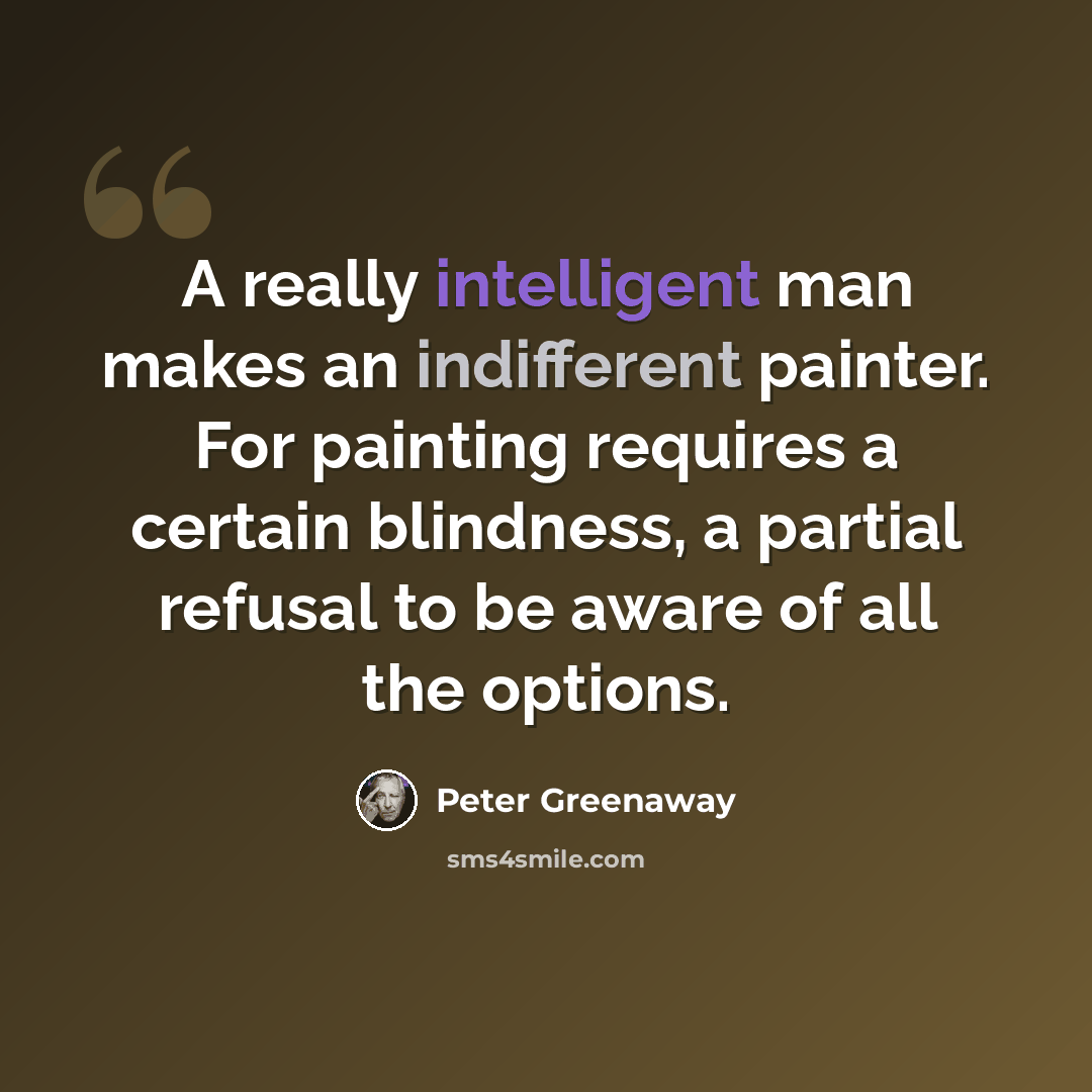 “A really intelligent man makes an indifferent painter. For painting requires a certain blindness, a partial refusal to be aware of all the options.” quote by Peter Greenaway
