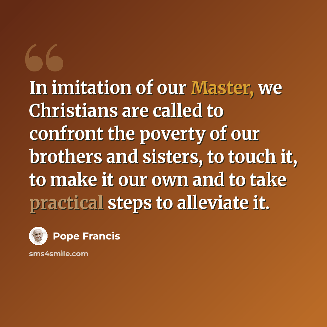 “In imitation of our Master, we Christians are called to confront the poverty of our brothers and sisters, to touch it, to make it our own and to take practical steps to alleviate it.” quote by Pope Francis