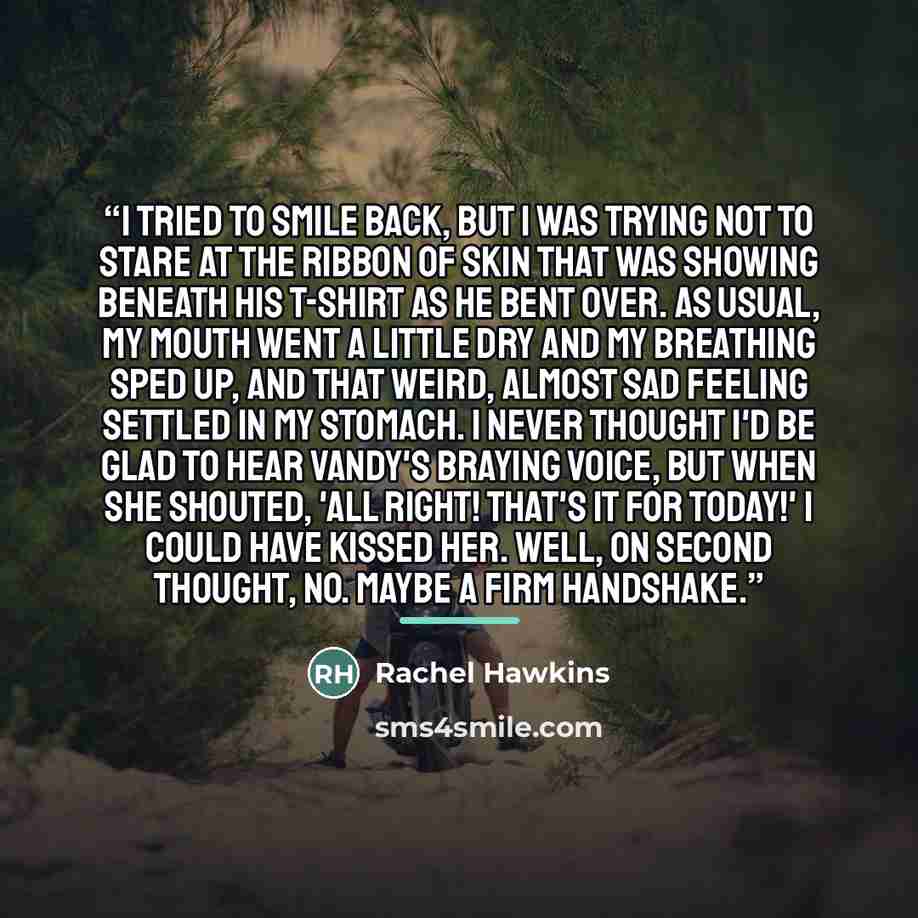 “I tried to smile back, but I was trying not to stare at the ribbon of skin that was showing beneath his T-shirt as he bent over. As usual, my mouth went a little dry and my breathing sped up, and that weird, almost sad feeling settled in my stomach. I never thought I'd be glad to hear Vandy's…” quote by Rachel Hawkins