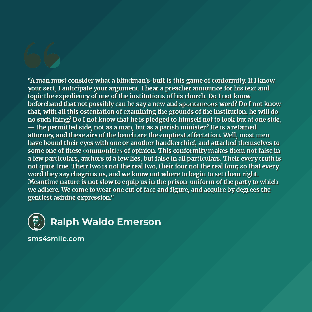 “A man must consider what a blindman's-buff is this game of conformity. If I know your sect, I anticipate your argument. I hear a preacher announce for his text and topic the expediency of one of the institutions of his church. Do I not know beforehand that not possibly can he say a new and…” quote by Ralph Waldo Emerson