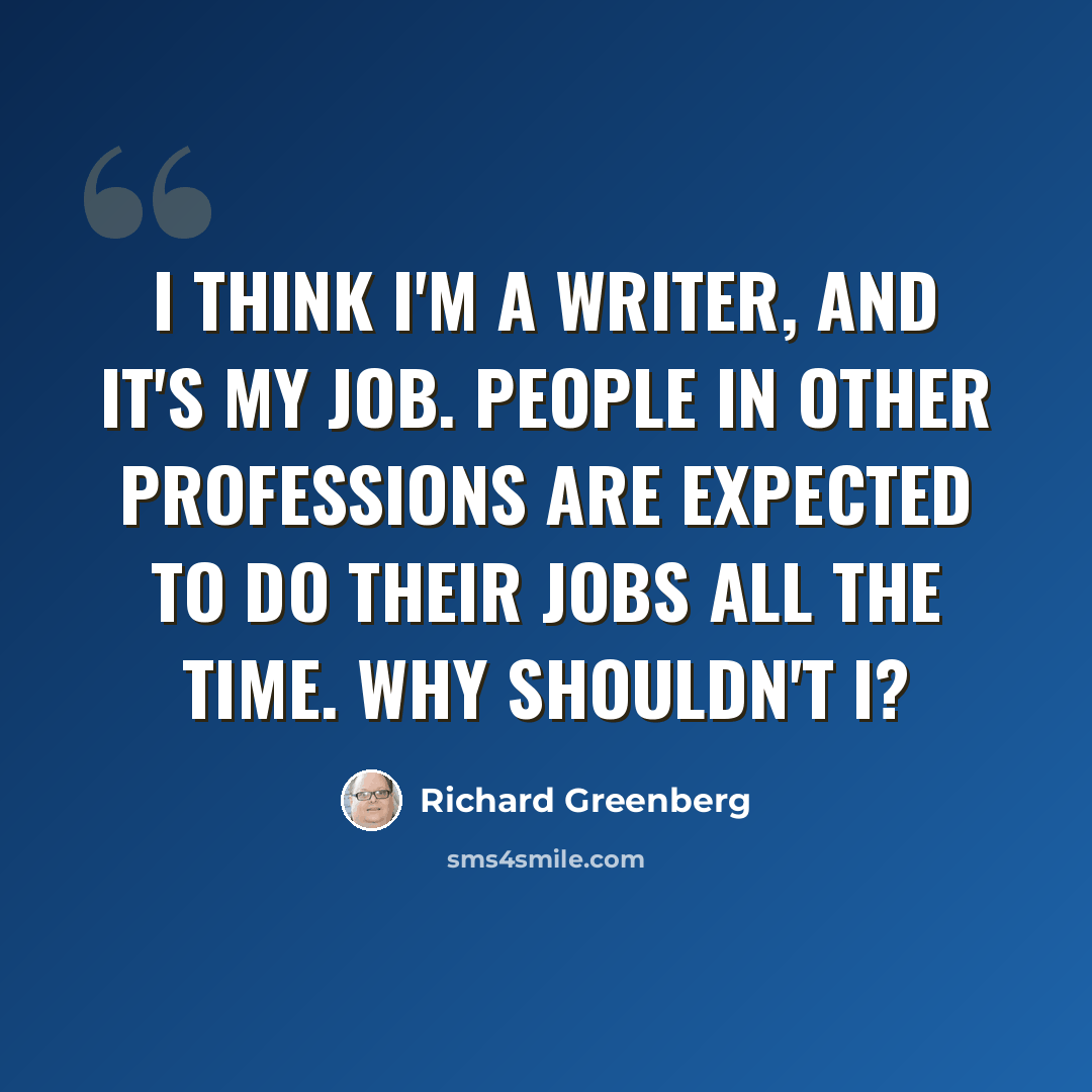 “I think I'm a writer, and it's my job. People in other professions are expected to do their jobs all the time. Why shouldn't I?” quote by Richard Greenberg