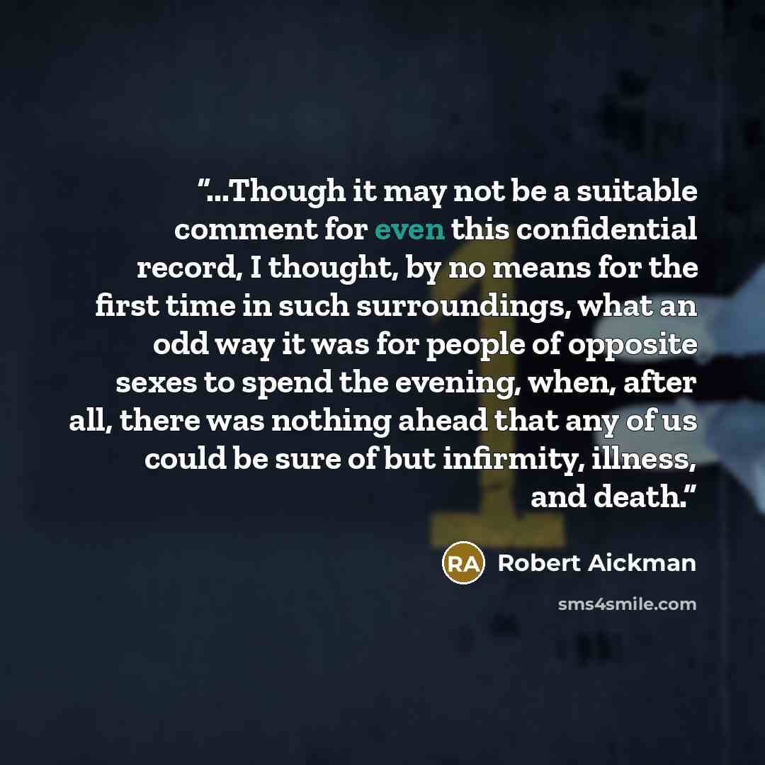 “...Though it may not be a suitable comment for even this confidential record, I thought, by no means for the first time in such surroundings, what an odd way it was for people of opposite sexes to spend the evening, when, after all, there was nothing ahead that any of us could be sure of but…” quote by Robert Aickman