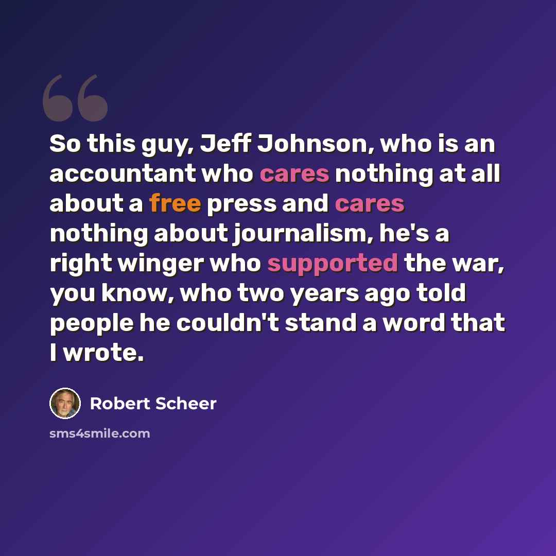 “So this guy, Jeff Johnson, who is an accountant who cares nothing at all about a free press and cares nothing about journalism, he's a right winger who supported the war, you know, who two years ago told people he couldn't stand a word that I wrote.” quote by Robert Scheer
