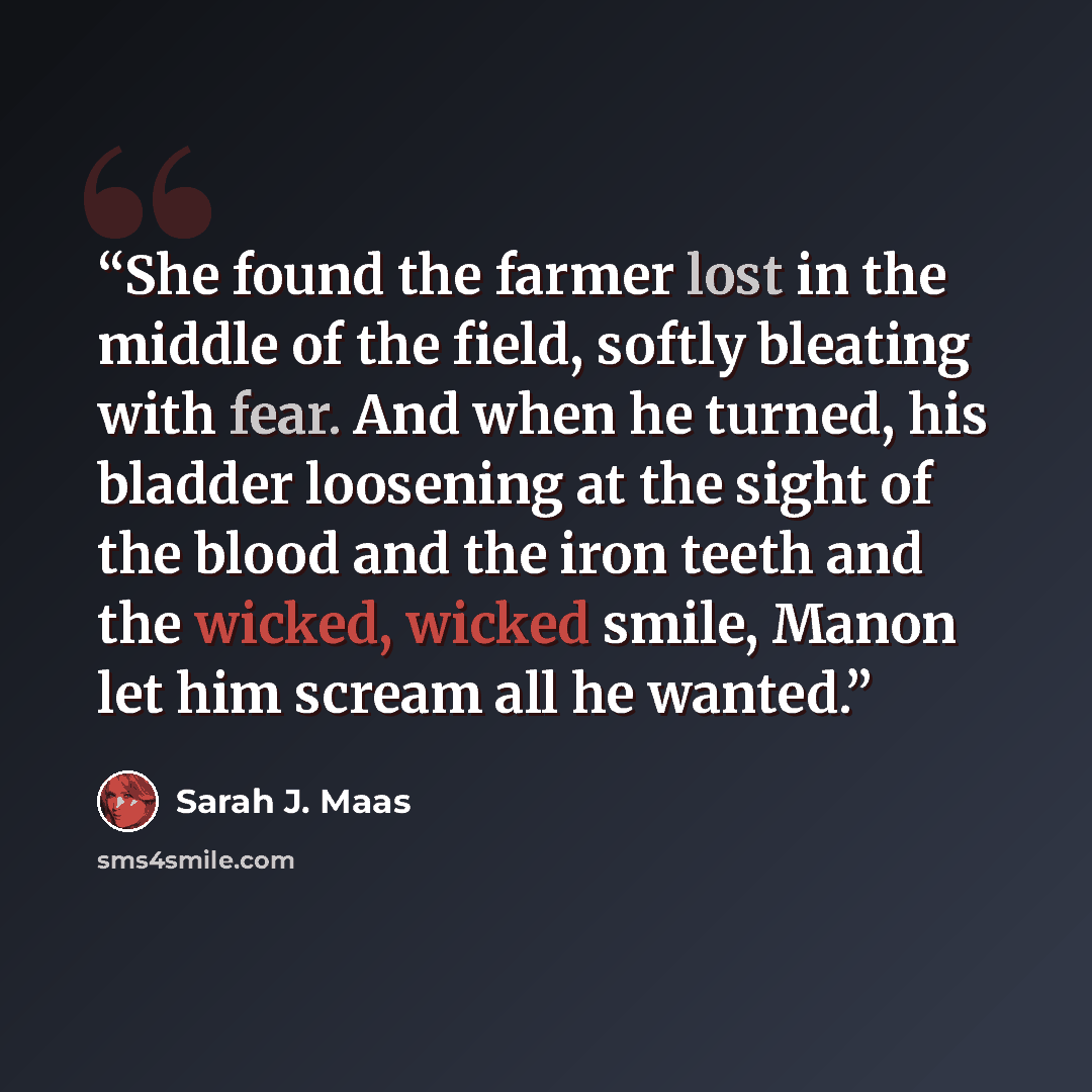“She found the farmer lost in the middle of the field, softly bleating with fear. And when he turned, his bladder loosening at the sight of the blood and the iron teeth and the wicked, wicked smile, Manon let him scream all he wanted.” quote by Sarah J. Maas