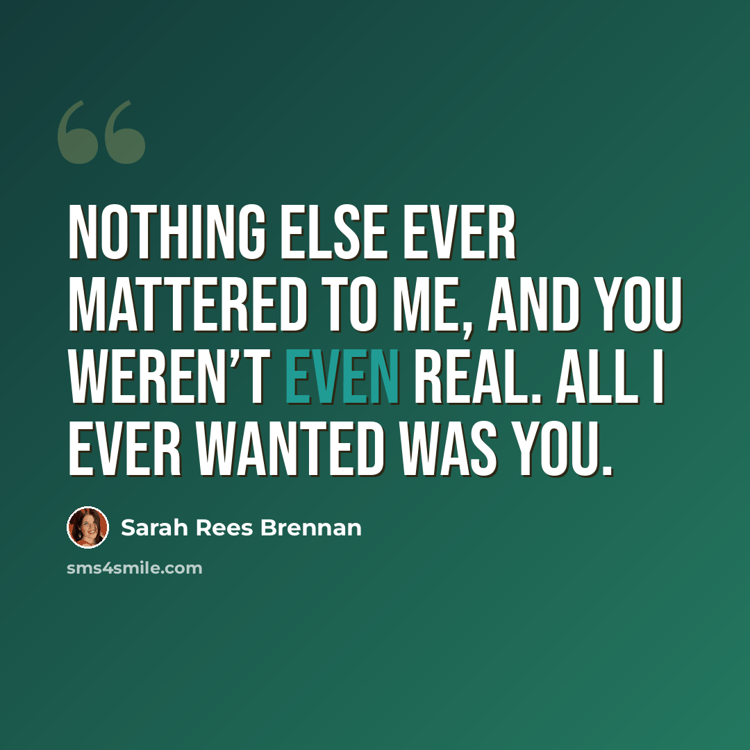 “Nothing else ever mattered to me, and you weren’t even real. All I ever wanted was you.” quote by Sarah Rees Brennan