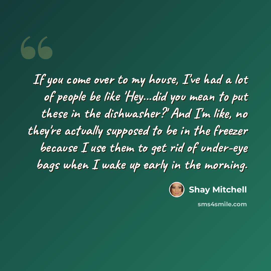 “If you come over to my house, I've had a lot of people be like 'Hey...did you mean to put these in the dishwasher?' And I'm like, no they're actually supposed to be in the freezer because I use them to get rid of under-eye bags when I wake up early in the morning.” quote by Shay Mitchell