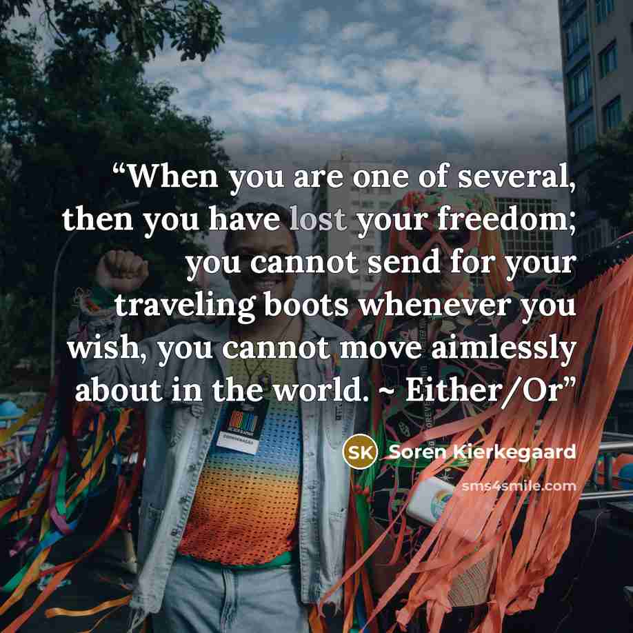 “When you are one of several, then you have lost your freedom; you cannot send for your traveling boots whenever you wish, you cannot move aimlessly about in the world. ~ Either/Or” quote by SOREN KIERKEGAARD