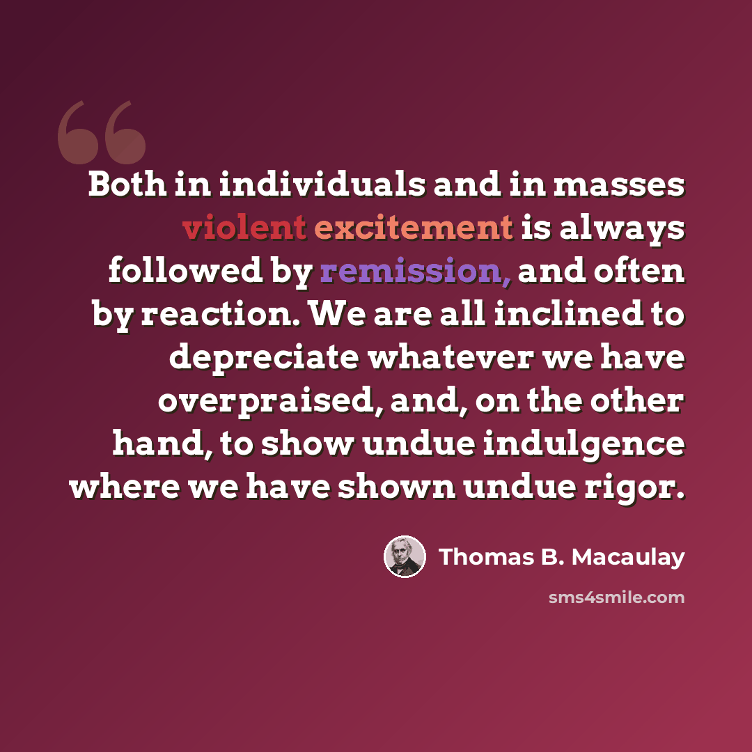 “Both in individuals and in masses violent excitement is always followed by remission, and often by reaction. We are all inclined to depreciate whatever we have overpraised, and, on the other hand, to show undue indulgence where we have shown undue rigor.” quote by Thomas B. Macaulay
