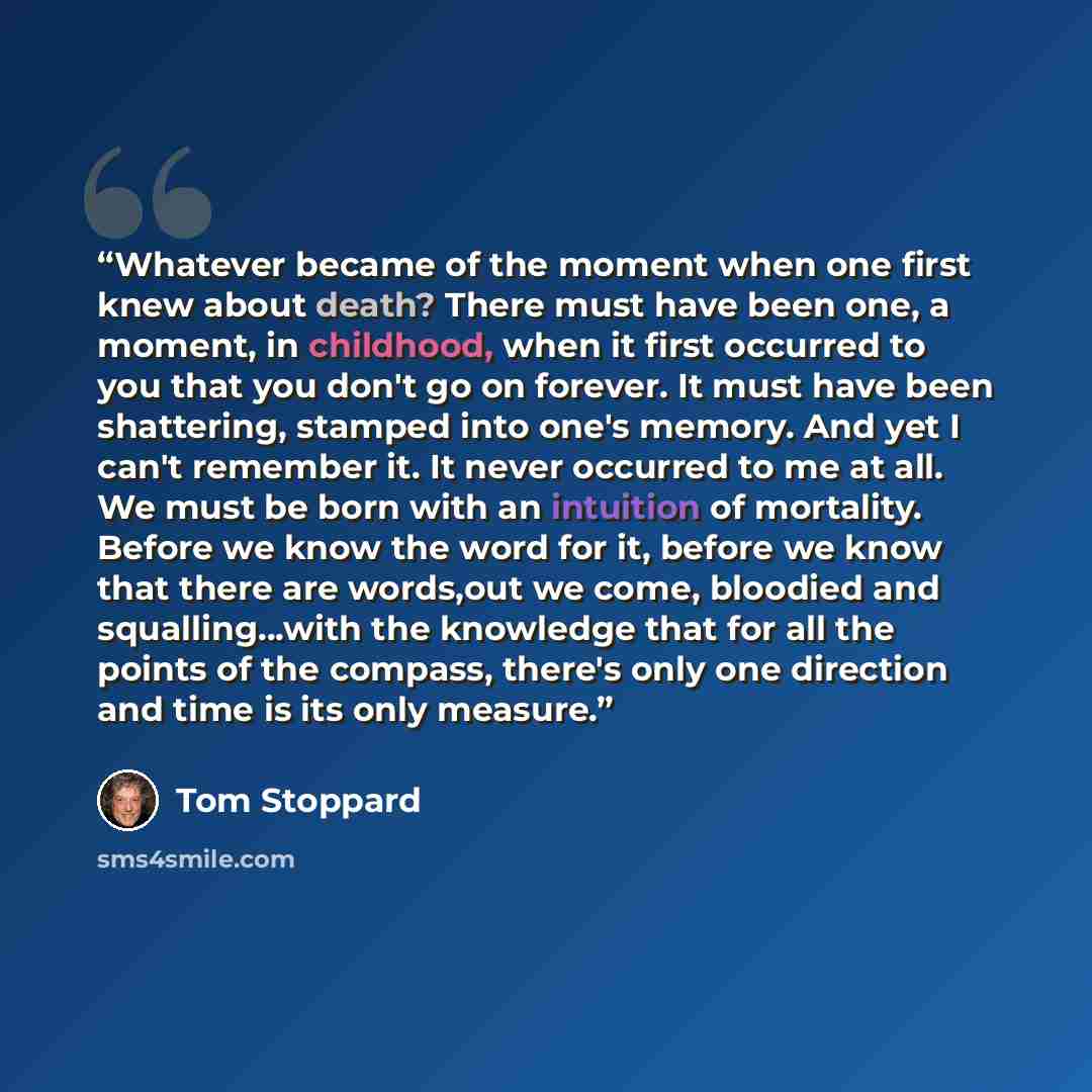 “Whatever became of the moment when one first knew about death? There must have been one, a moment, in childhood, when it first occurred to you that you don't go on forever. It must have been shattering, stamped into one's memory. And yet I can't remember it. It never occurred to me at all. We must…” quote by Tom Stoppard