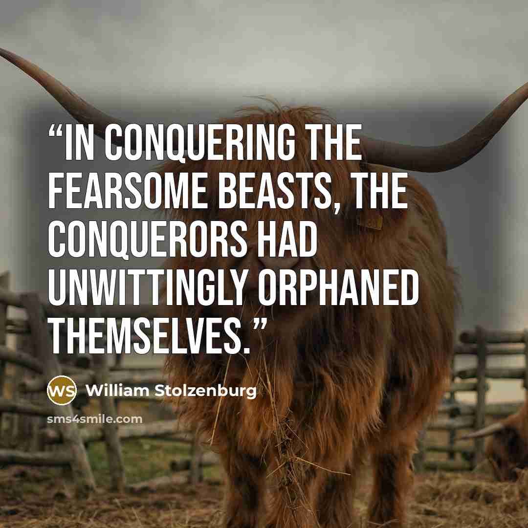 “In conquering the fearsome beasts, the conquerors had unwittingly orphaned themselves.” quote by William Stolzenburg