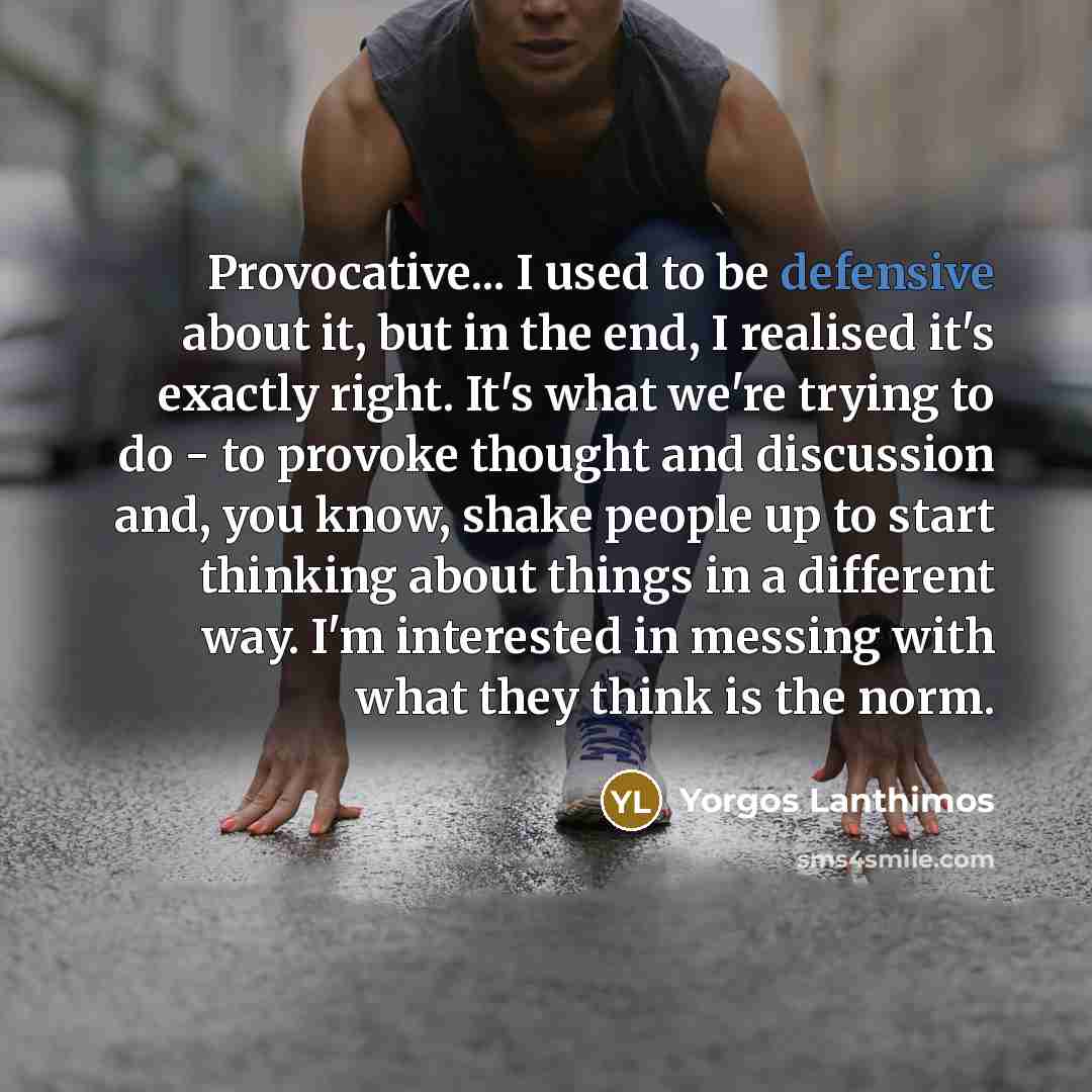 “Provocative... I used to be defensive about it, but in the end, I realised it's exactly right. It's what we're trying to do - to provoke thought and discussion and, you know, shake people up to start thinking about things in a different way. I'm interested in messing with what they think is the…” quote by Yorgos Lanthimos