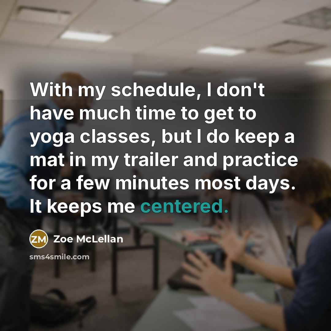 “With my schedule, I don't have much time to get to yoga classes, but I do keep a mat in my trailer and practice for a few minutes most days. It keeps me centered.” quote by Zoe McLellan