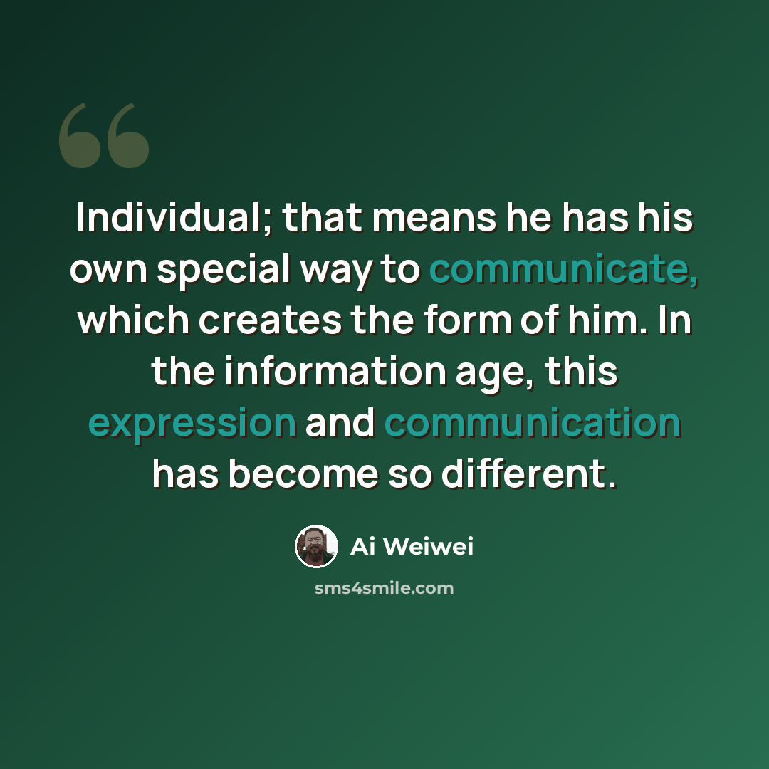 “Individual; that means he has his own special way to communicate, which creates the form of him. In the information age, this expression and communication has become so different.” quote by Ai Weiwei
