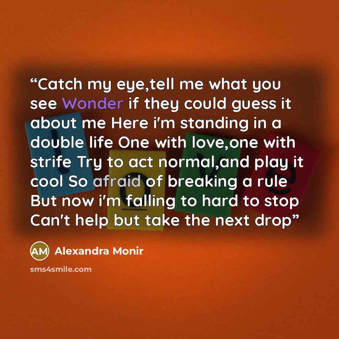 “Catch my eye,tell me what you see Wonder if they could guess it about me Here i'm standing in a double life One with love,one with strife Try to act normal,and play it cool So afraid of breaking a rule But now i'm falling to hard to stop Can't help but take the next drop” quote by Alexandra Monir