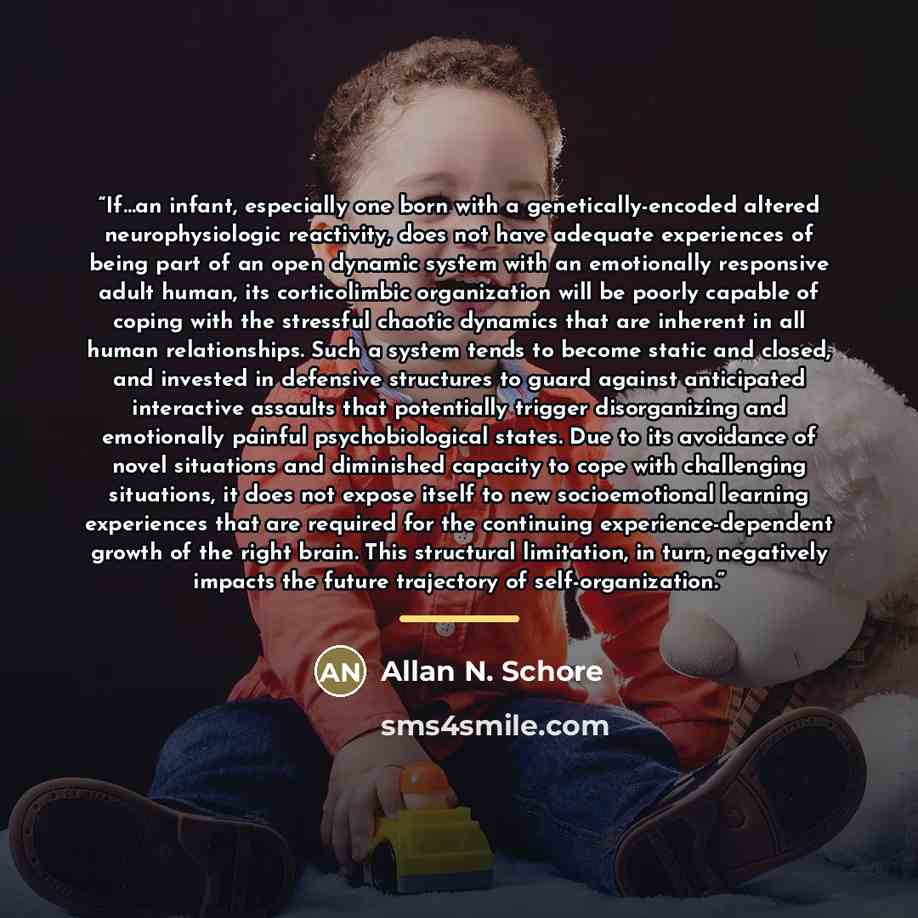 “If…an infant, especially one born with a genetically-encoded altered neurophysiologic reactivity, does not have adequate experiences of being part of an open dynamic system with an emotionally responsive adult human, its corticolimbic organization will be poorly capable of coping with the…” quote by Allan N. Schore