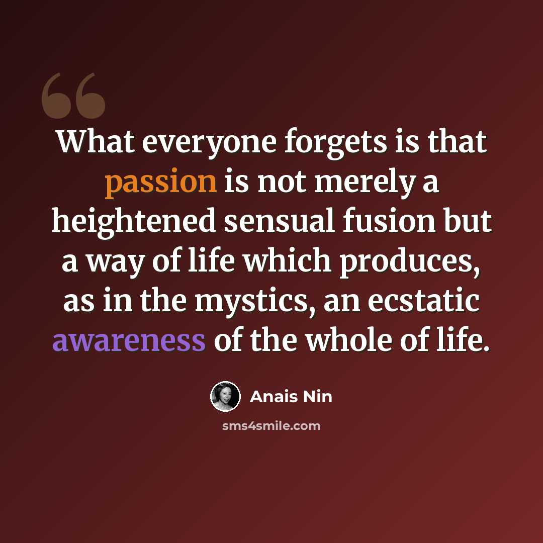 “What everyone forgets is that passion is not merely a heightened sensual fusion but a way of life which produces, as in the mystics, an ecstatic awareness of the whole of life.” quote by Anais Nin