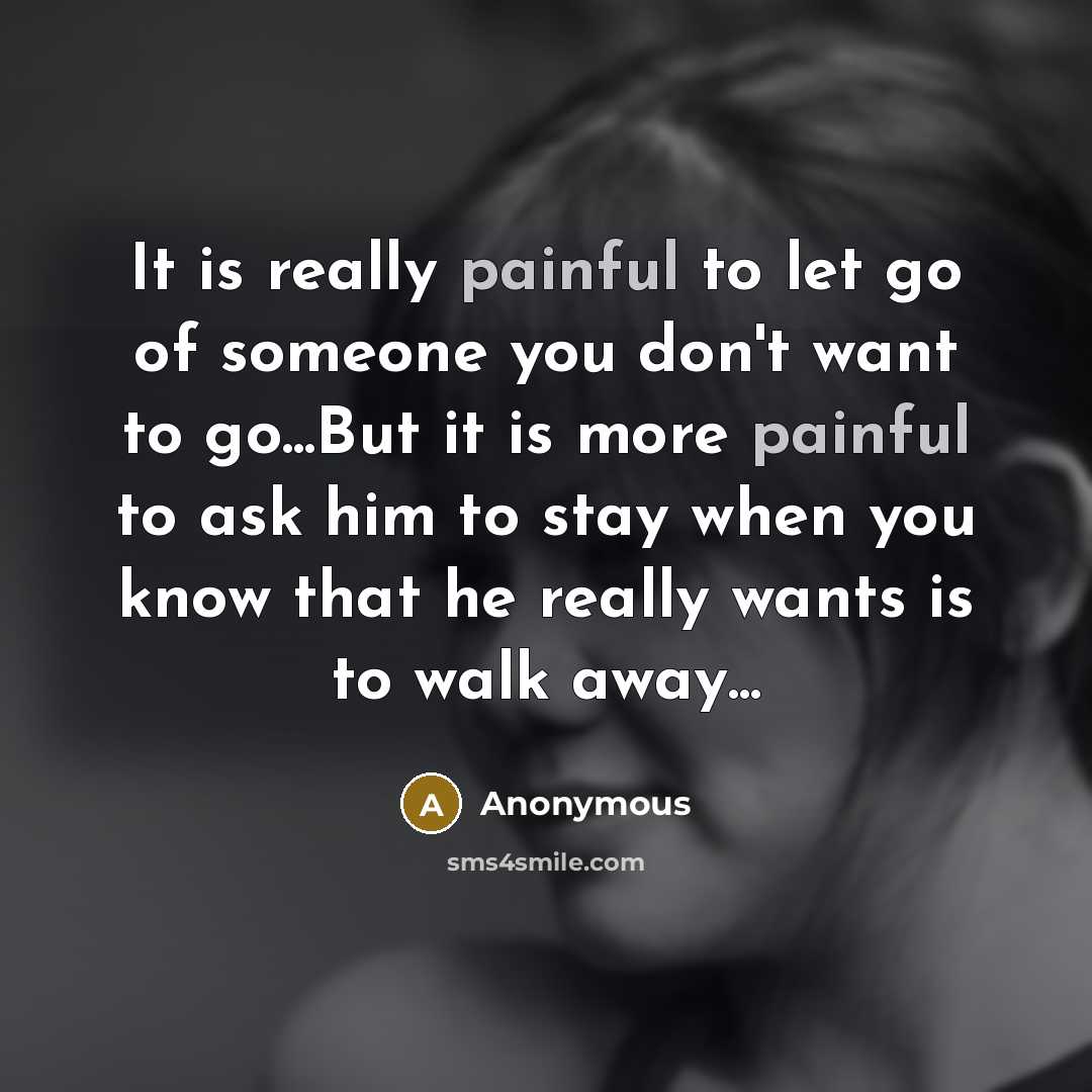 “It is really painful to let go of someone you don't want to go...But it is more painful to ask him to stay when you know that he really wants is to walk away...” quote by Anonymous