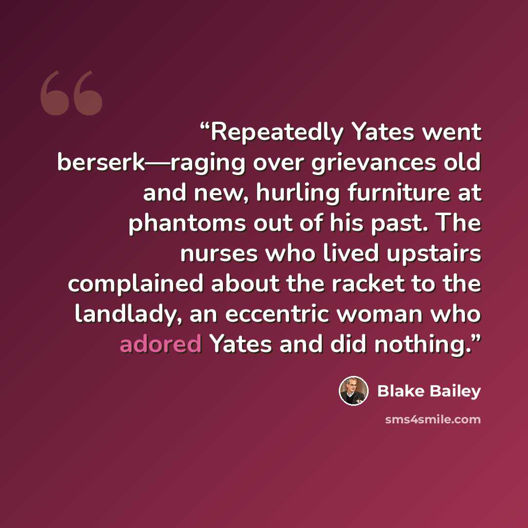 “Repeatedly Yates went berserk—raging over grievances old and new, hurling furniture at phantoms out of his past. The nurses who lived upstairs complained about the racket to the landlady, an eccentric woman who adored Yates and did nothing.” quote by Blake Bailey