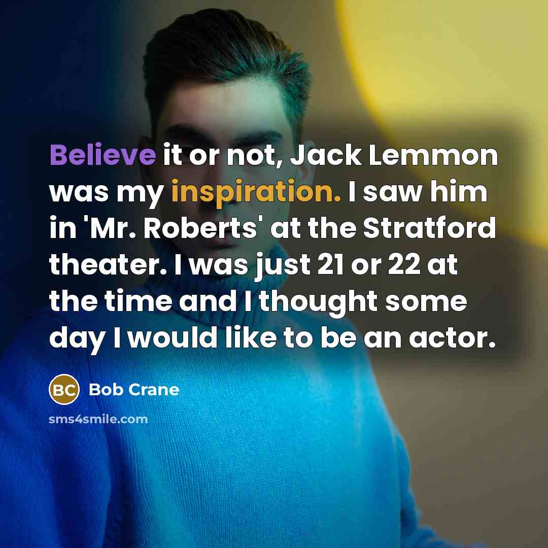 “Believe it or not, Jack Lemmon was my inspiration. I saw him in 'Mr. Roberts' at the Stratford theater. I was just 21 or 22 at the time and I thought some day I would like to be an actor.” quote by Bob Crane