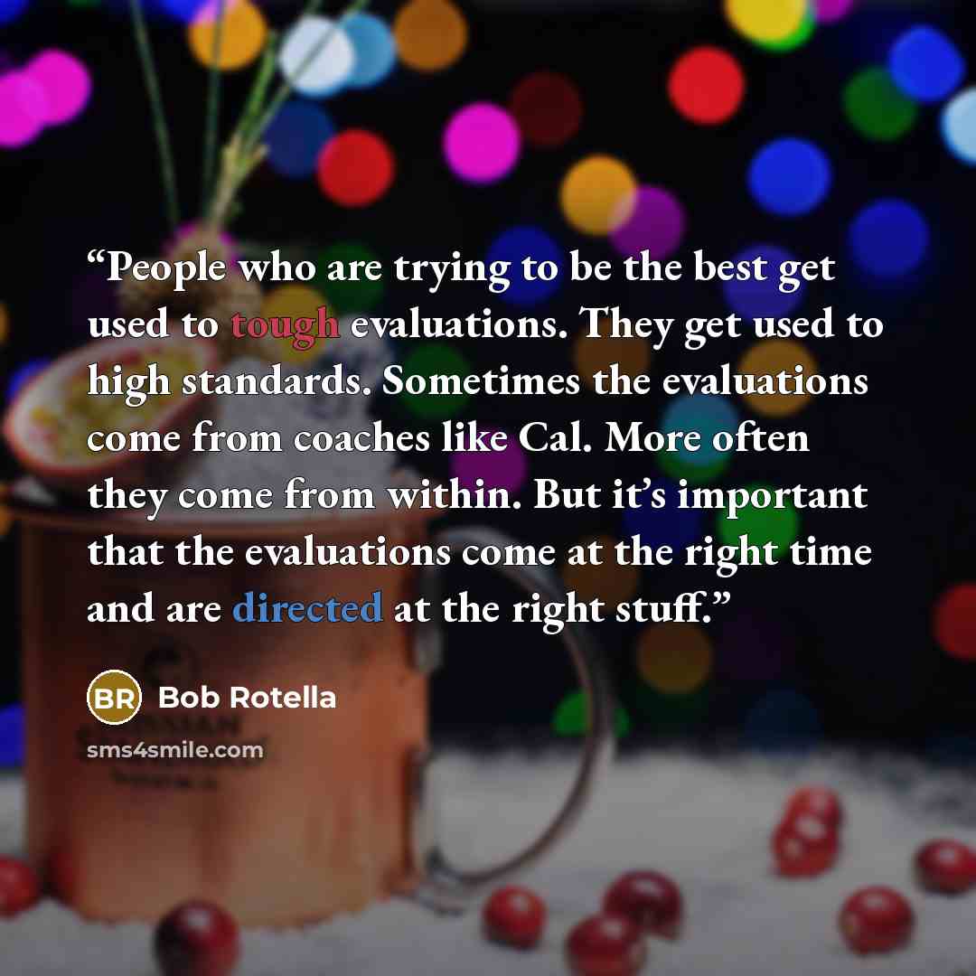 “People who are trying to be the best get used to tough evaluations. They get used to high standards. Sometimes the evaluations come from coaches like Cal. More often they come from within. But it’s important that the evaluations come at the right time and are directed at the right stuff.” quote by Bob Rotella