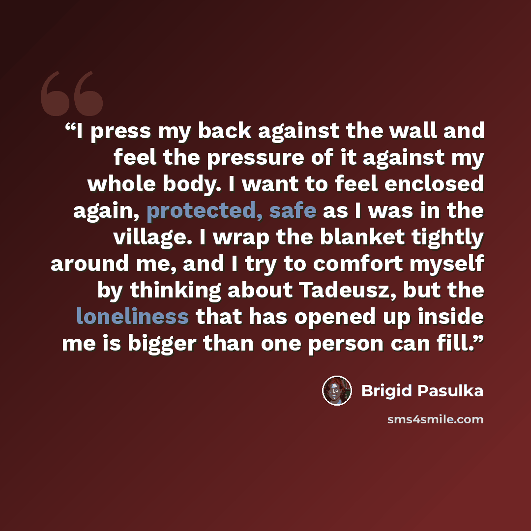 “I press my back against the wall and feel the pressure of it against my whole body. I want to feel enclosed again, protected, safe as I was in the village. I wrap the blanket tightly around me, and I try to comfort myself by thinking about Tadeusz, but the loneliness that has opened up inside me…” quote by Brigid Pasulka