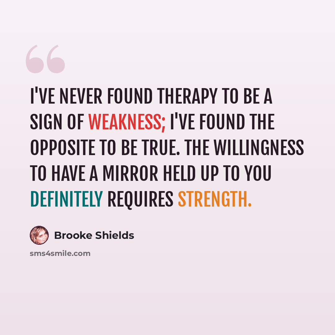 “I've never found therapy to be a sign of weakness; I've found the opposite to be true. The willingness to have a mirror held up to you definitely requires strength.” quote by Brooke Shields