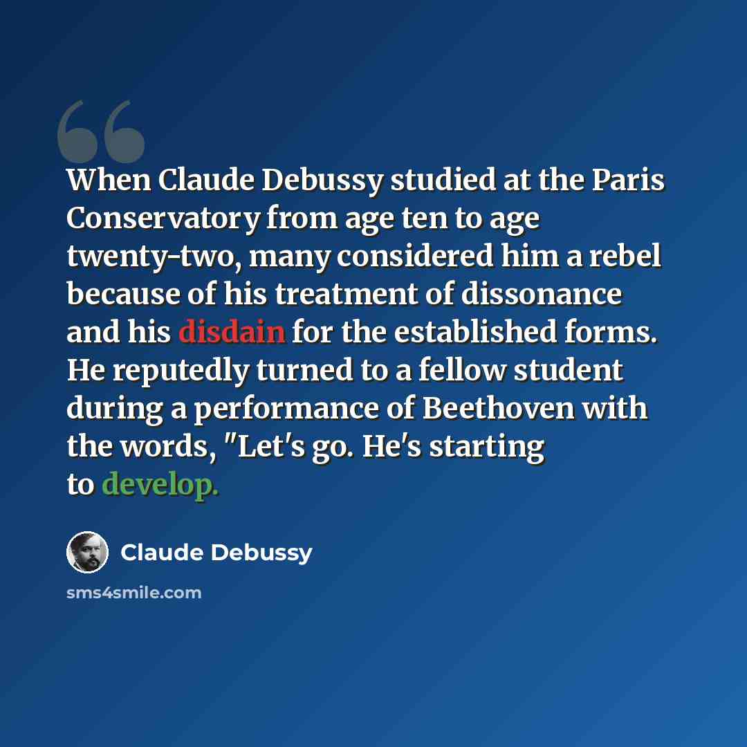 “When Claude Debussy studied at the Paris Conservatory from age ten to age twenty-two, many considered him a rebel because of his treatment of dissonance and his disdain for the established forms. He reputedly turned to a fellow student during a performance of Beethoven with the words, "Let's go…” quote by Claude Debussy
