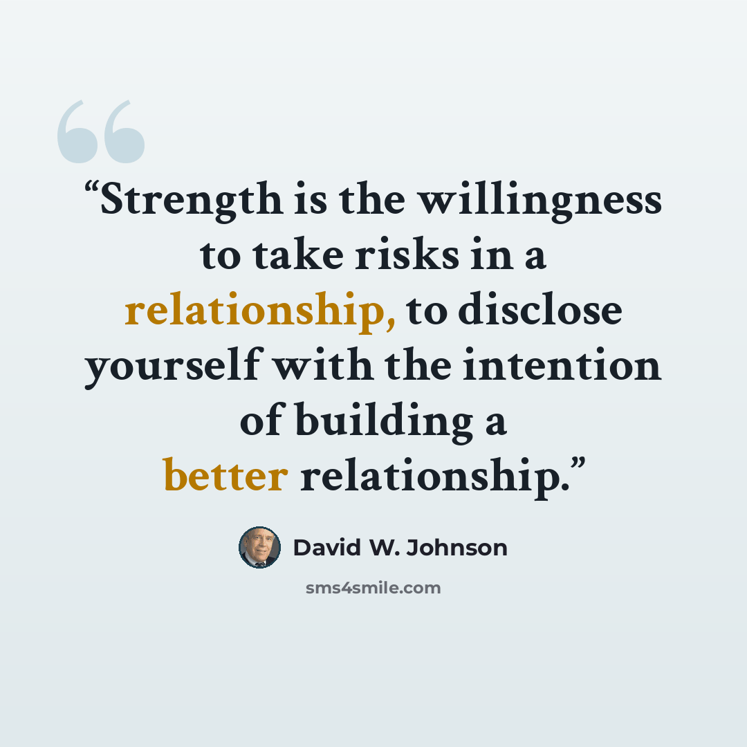 “Strength is the willingness to take risks in a relationship, to disclose yourself with the intention of building a better relationship.” quote by David W. Johnson