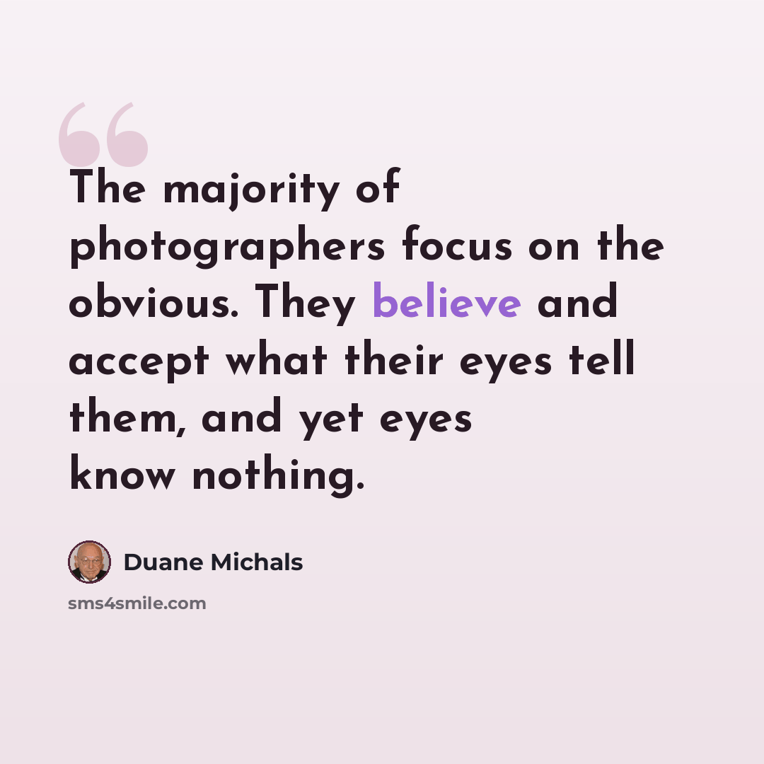 “The majority of photographers focus on the obvious. They believe and accept what their eyes tell them, and yet eyes know nothing.” quote by Duane Michals