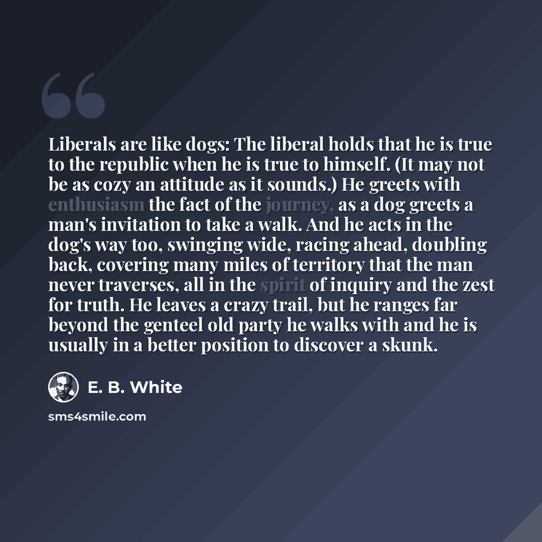 “Liberals are like dogs: The liberal holds that he is true to the republic when he is true to himself. (It may not be as cozy an attitude as it sounds.) He greets with enthusiasm the fact of the journey, as a dog greets a man's invitation to take a walk. And he acts in the dog's way too, swinging…” quote by E. B. White