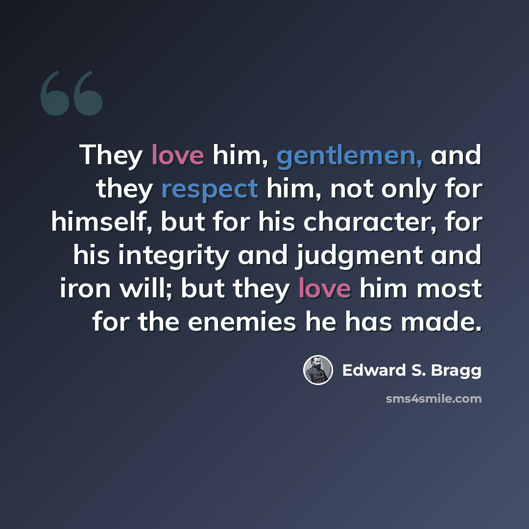 “They love him, gentlemen, and they respect him, not only for himself, but for his character, for his integrity and judgment and iron will; but they love him most for the enemies he has made.” quote by Edward S. Bragg