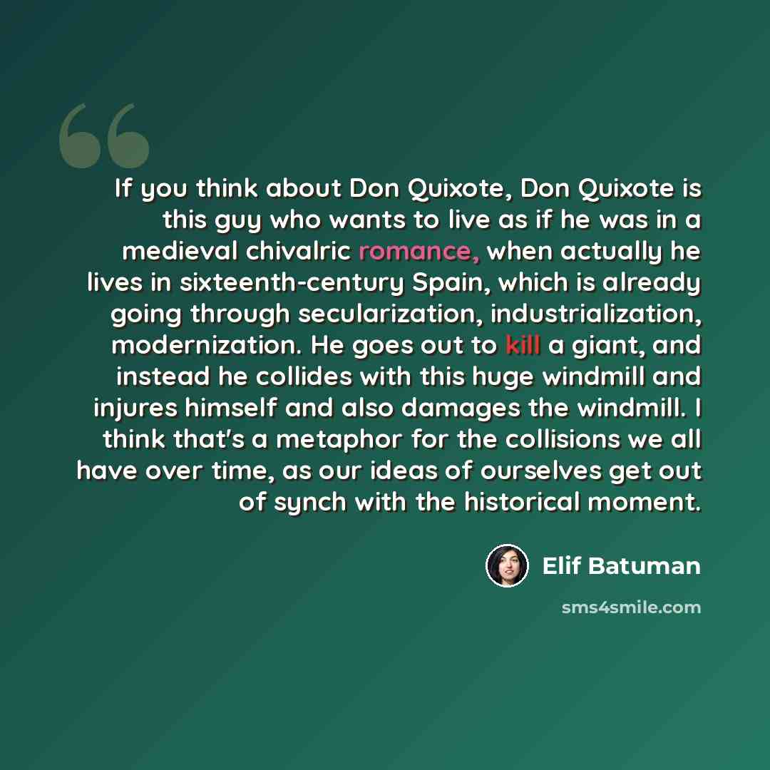 “If you think about Don Quixote, Don Quixote is this guy who wants to live as if he was in a medieval chivalric romance, when actually he lives in sixteenth-century Spain, which is already going through secularization, industrialization, modernization. He goes out to kill a giant, and instead he…” quote by Elif Batuman