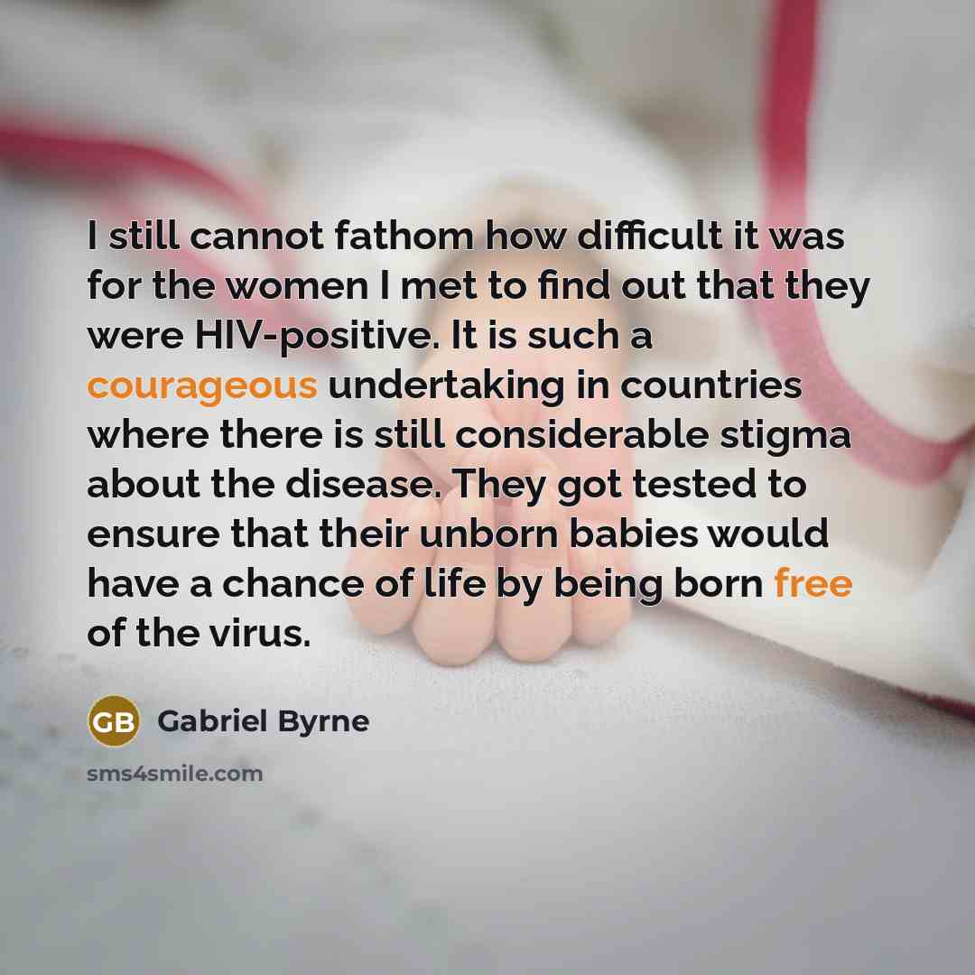 “I still cannot fathom how difficult it was for the women I met to find out that they were HIV-positive. It is such a courageous undertaking in countries where there is still considerable stigma about the disease. They got tested to ensure that their unborn babies would have a chance of life by…” quote by Gabriel Byrne