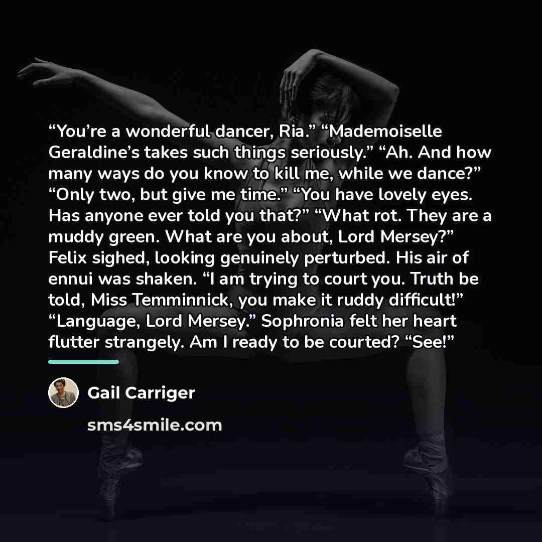 “You’re a wonderful dancer, Ria.” “Mademoiselle Geraldine’s takes such things seriously.” “Ah. And how many ways do you know to kill me, while we dance?” “Only two, but give me time.” “You have lovely eyes. Has anyone ever told you that?” “What rot. They are a muddy green. What are you about, Lord…” quote by Gail Carriger