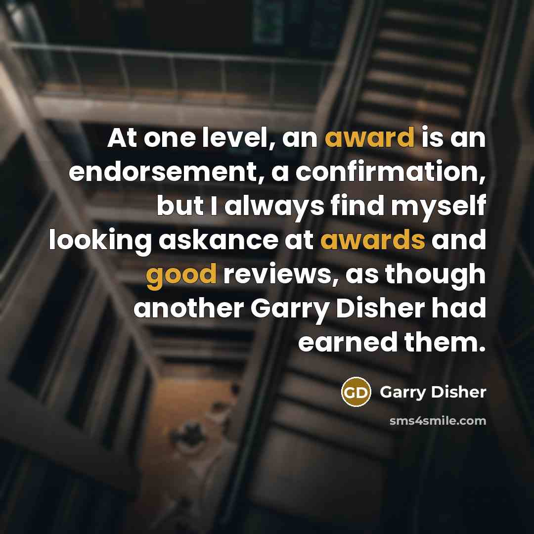 “At one level, an award is an endorsement, a confirmation, but I always find myself looking askance at awards and good reviews, as though another Garry Disher had earned them.” quote by Garry Disher