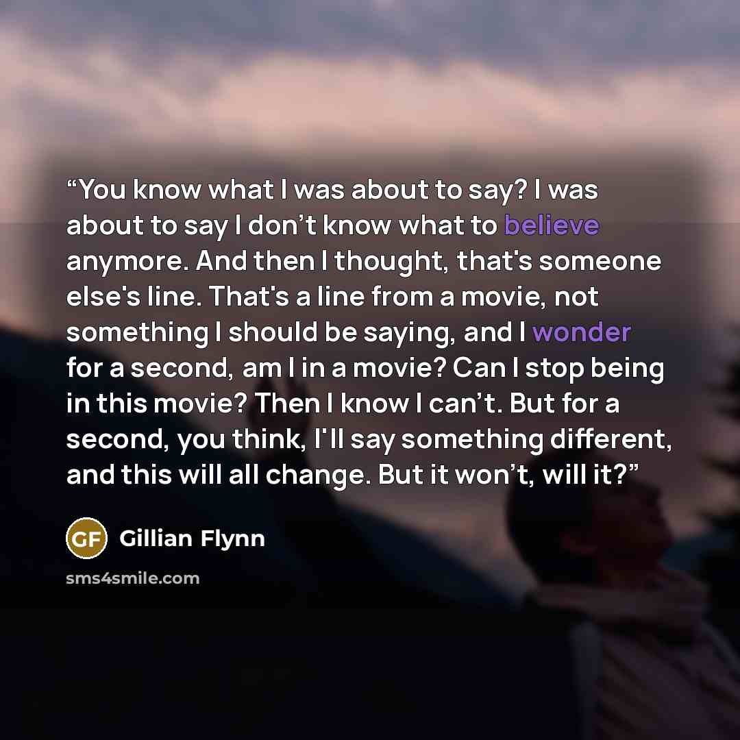 “You know what I was about to say? I was about to say I don't know what to believe anymore. And then I thought, that's someone else's line. That's a line from a movie, not something I should be saying, and I wonder for a second, am I in a movie? Can I stop being in this movie? Then I know I can't…” quote by Gillian Flynn