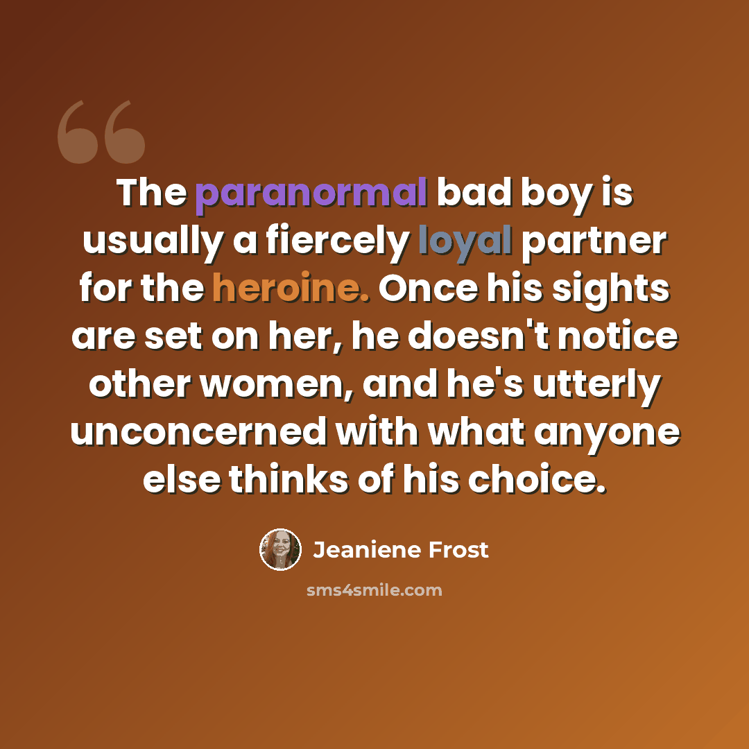 “The paranormal bad boy is usually a fiercely loyal partner for the heroine. Once his sights are set on her, he doesn't notice other women, and he's utterly unconcerned with what anyone else thinks of his choice.” quote by Jeaniene Frost