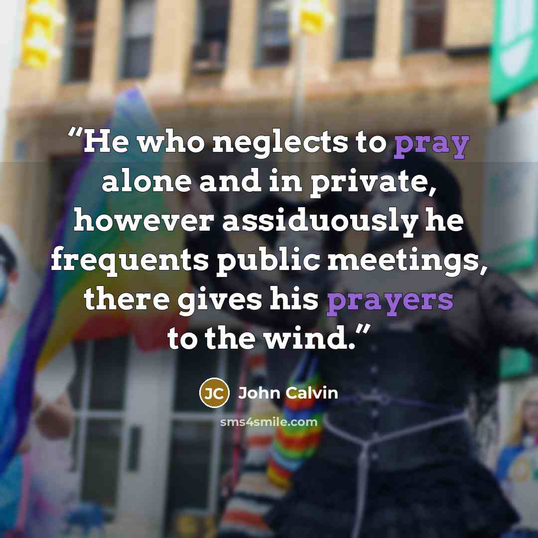 “He who neglects to pray alone and in private, however assiduously he frequents public meetings, there gives his prayers to the wind.” quote by John Calvin