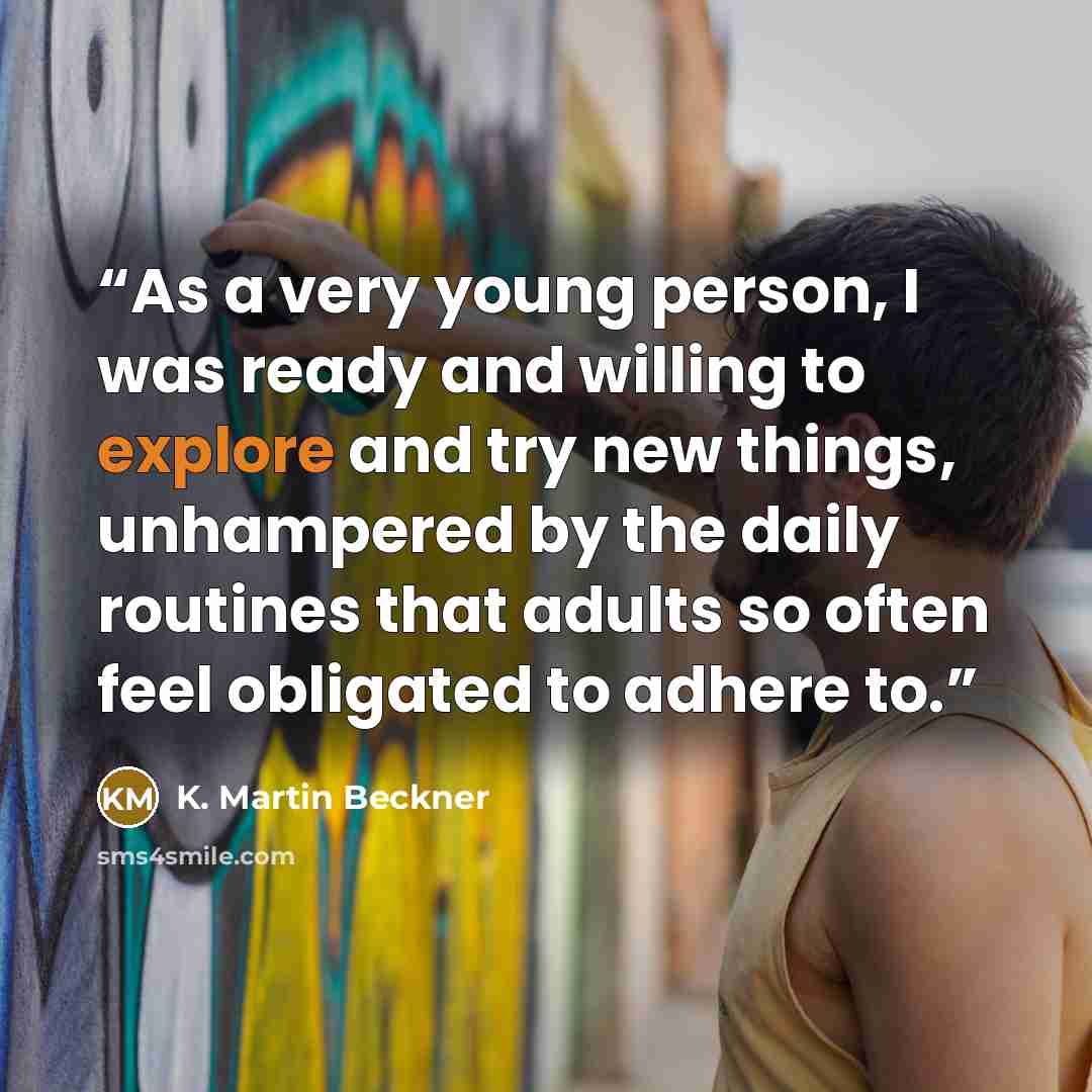 “As a very young person, I was ready and willing to explore and try new things, unhampered by the daily routines that adults so often feel obligated to adhere to.” quote by K. Martin Beckner