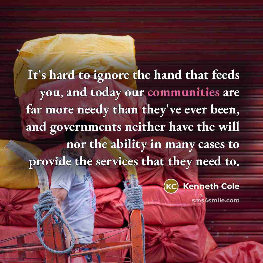 “It's hard to ignore the hand that feeds you, and today our communities are far more needy than they've ever been, and governments neither have the will nor the ability in many cases to provide the services that they need to.” quote by Kenneth Cole