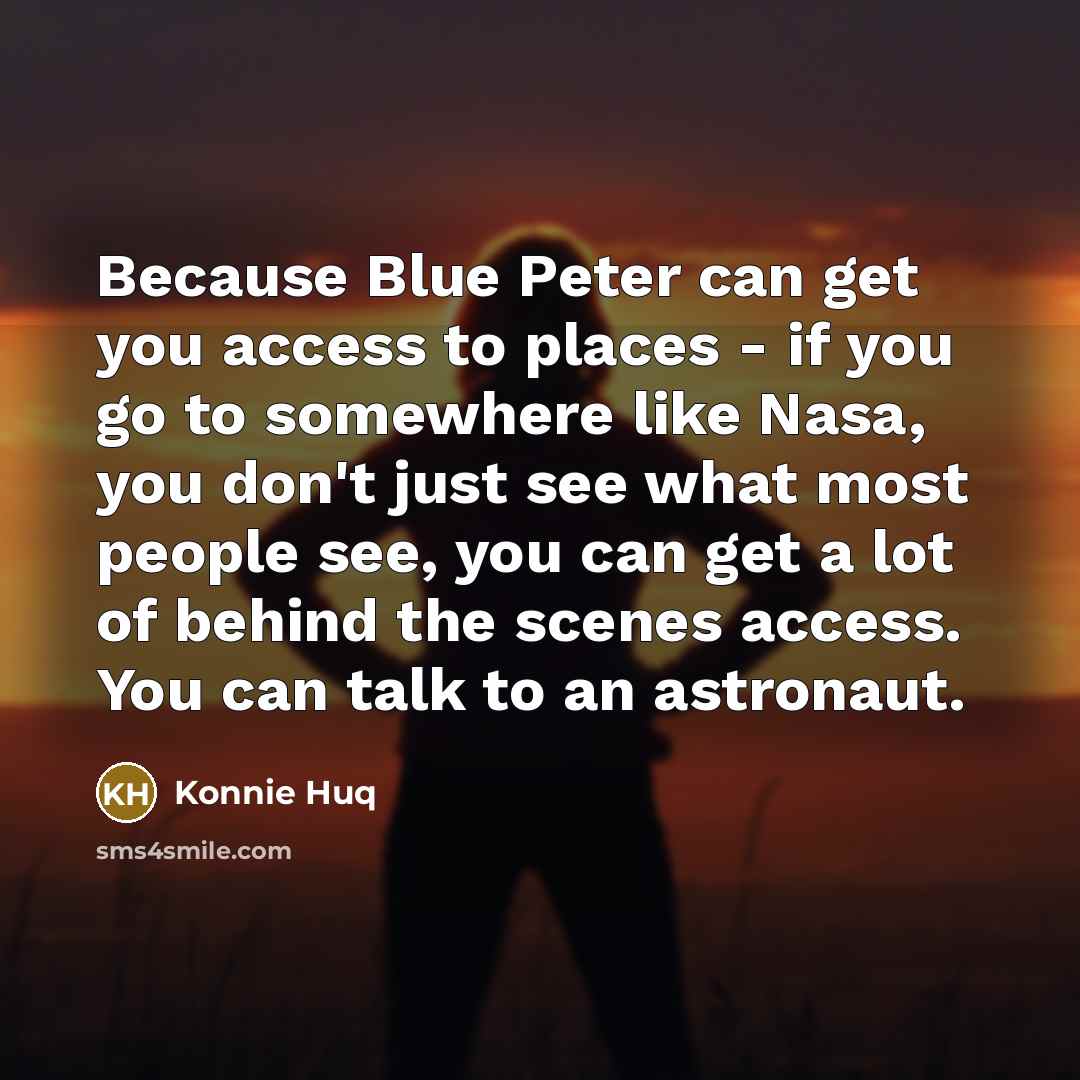 “Because Blue Peter can get you access to places - if you go to somewhere like Nasa, you don't just see what most people see, you can get a lot of behind the scenes access. You can talk to an astronaut.” quote by Konnie Huq