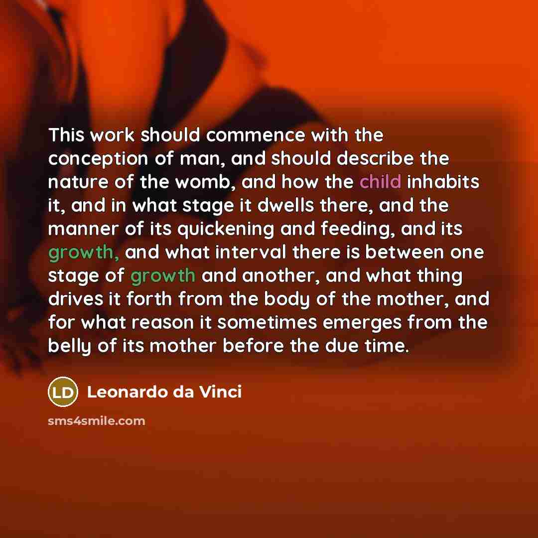 “This work should commence with the conception of man, and should describe the nature of the womb, and how the child inhabits it, and in what stage it dwells there, and the manner of its quickening and feeding, and its growth, and what interval there is between one stage of growth and another, and…” quote by Leonardo da Vinci